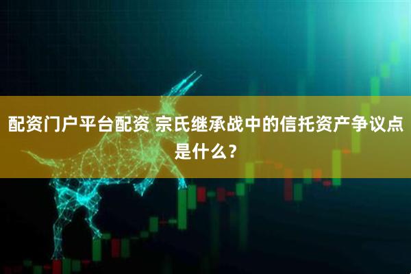 配资门户平台配资 宗氏继承战中的信托资产争议点是什么？
