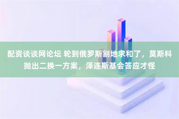 配资谈谈网论坛 轮到俄罗斯割地求和了，莫斯科抛出二换一方案，泽连斯基会答应才怪
