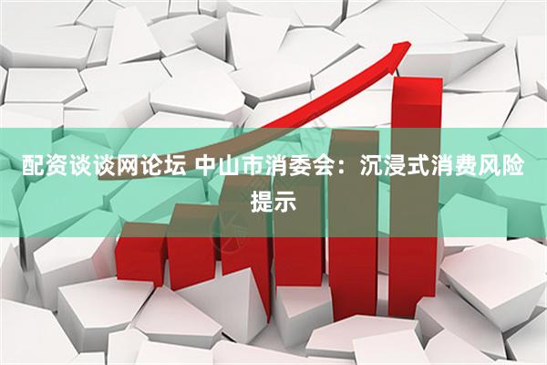 配资谈谈网论坛 中山市消委会：沉浸式消费风险提示