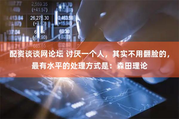 配资谈谈网论坛 讨厌一个人，其实不用翻脸的，最有水平的处理方式是：森田理论