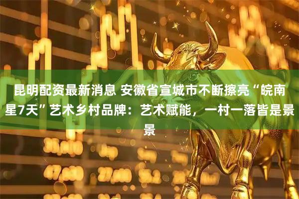昆明配资最新消息 安徽省宣城市不断擦亮“皖南星7天”艺术乡村品牌：艺术赋能，一村一落皆是景