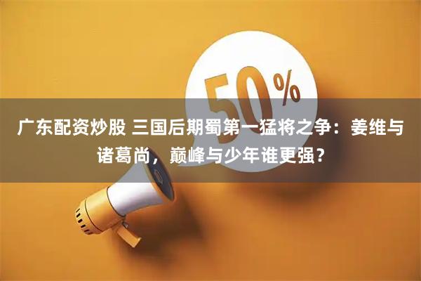 广东配资炒股 三国后期蜀第一猛将之争：姜维与诸葛尚，巅峰与少年谁更强？