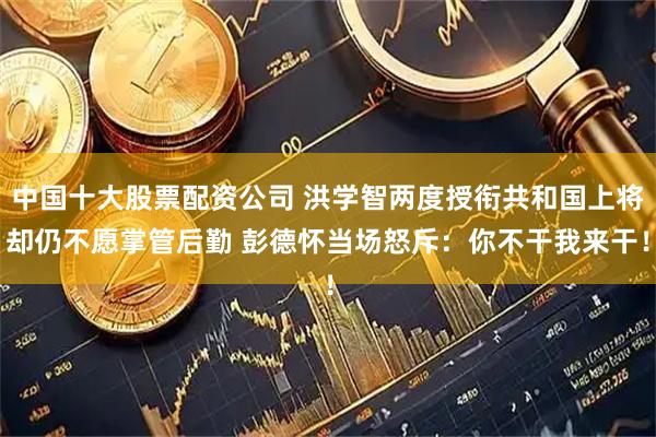 中国十大股票配资公司 洪学智两度授衔共和国上将却仍不愿掌管后勤 彭德怀当场怒斥：你不干我来干！