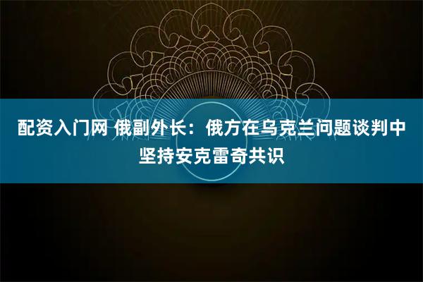 配资入门网 俄副外长：俄方在乌克兰问题谈判中坚持安克雷奇共识