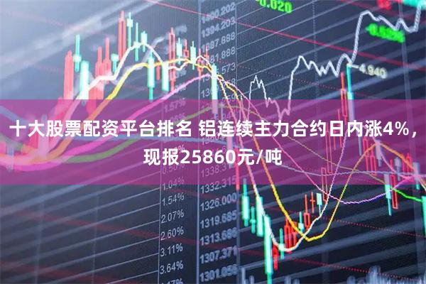 十大股票配资平台排名 铝连续主力合约日内涨4%，现报25860元/吨