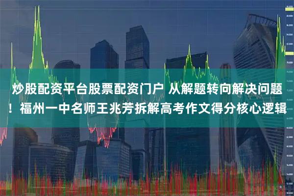 炒股配资平台股票配资门户 从解题转向解决问题！福州一中名师王兆芳拆解高考作文得分核心逻辑