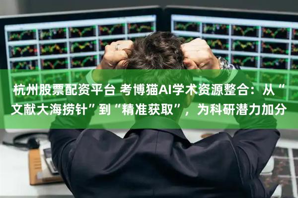 杭州股票配资平台 考博猫AI学术资源整合：从“文献大海捞针”到“精准获取”，为科研潜力加分