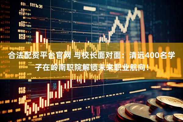 合法配资平台官网 与校长面对面：清远400名学子在岭南职院解锁未来职业航向！