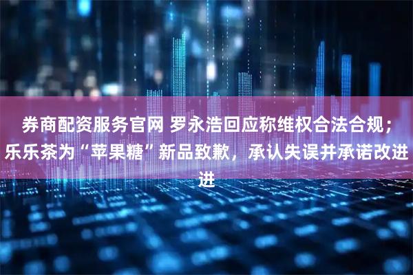 券商配资服务官网 罗永浩回应称维权合法合规；乐乐茶为“苹果糖”新品致歉，承认失误并承诺改进