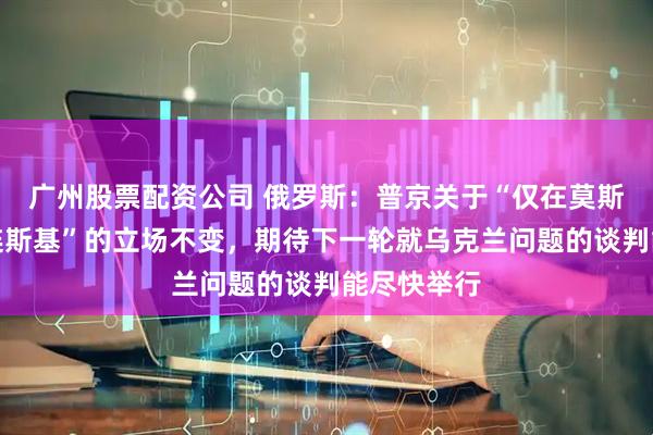 广州股票配资公司 俄罗斯：普京关于“仅在莫斯科会见泽连斯基”的立场不变，期待下一轮就乌克兰问题的谈判能尽快举行