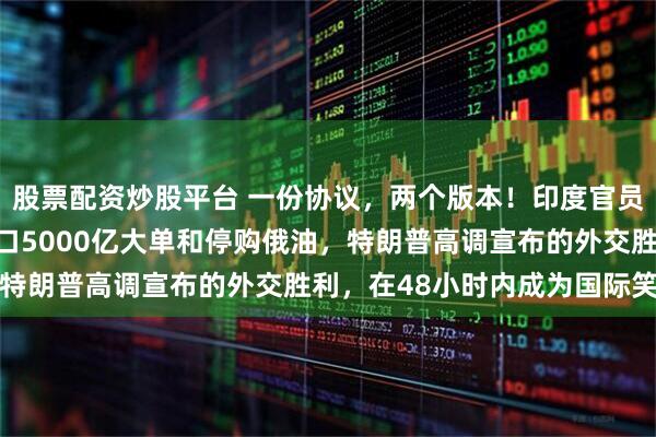 股票配资炒股平台 一份协议，两个版本！印度官员连续三次公开表态，绝口5000亿大单和停购俄油，特朗普高调宣布的外交胜利，在48小时内成为国际笑柄