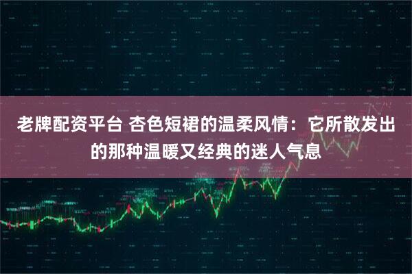 老牌配资平台 杏色短裙的温柔风情：它所散发出的那种温暖又经典的迷人气息