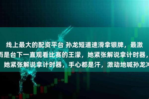 线上最大的配资平台 孙龙短道速滑拿银牌，最激动的不是教练和父母，而是台下一直观看比赛的王濛，她紧张解说拿计时器，手心都是汗，激动地喊孙龙冲刺