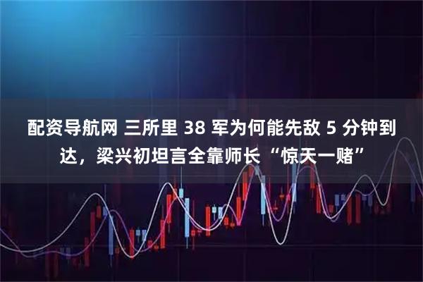 配资导航网 三所里 38 军为何能先敌 5 分钟到达，梁兴初坦言全靠师长 “惊天一赌”