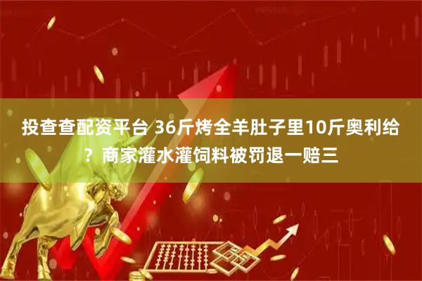投查查配资平台 36斤烤全羊肚子里10斤奥利给？商家灌水灌饲料被罚退一赔三