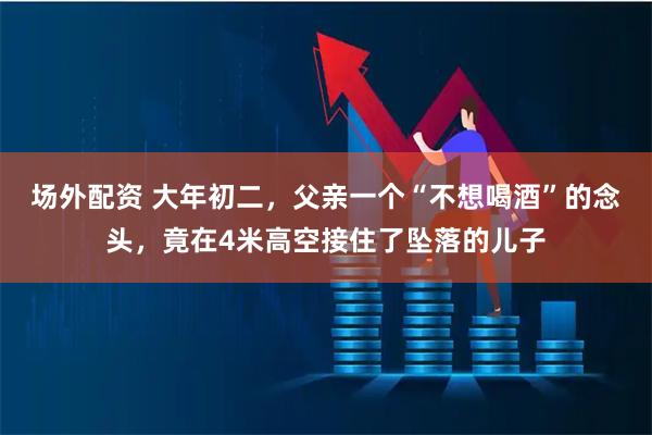 场外配资 大年初二，父亲一个“不想喝酒”的念头，竟在4米高空接住了坠落的儿子