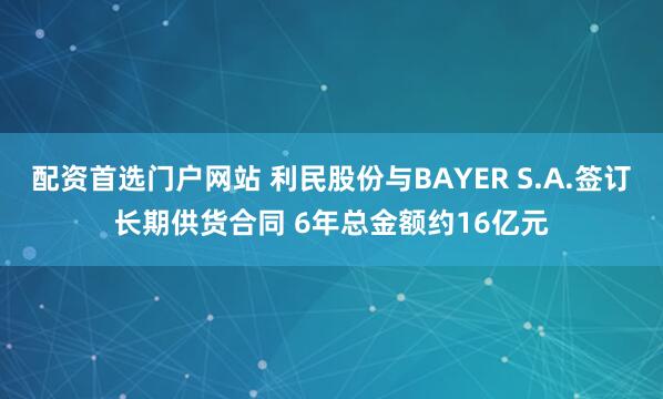 配资首选门户网站 利民股份与BAYER S.A.签订长期供货合同 6年总金额约16亿元