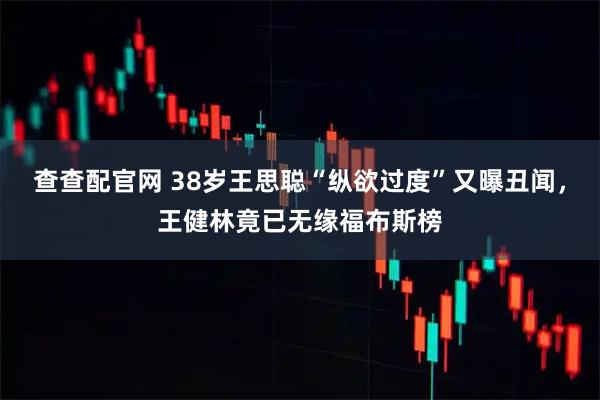 查查配官网 38岁王思聪“纵欲过度”又曝丑闻，王健林竟已无缘福布斯榜
