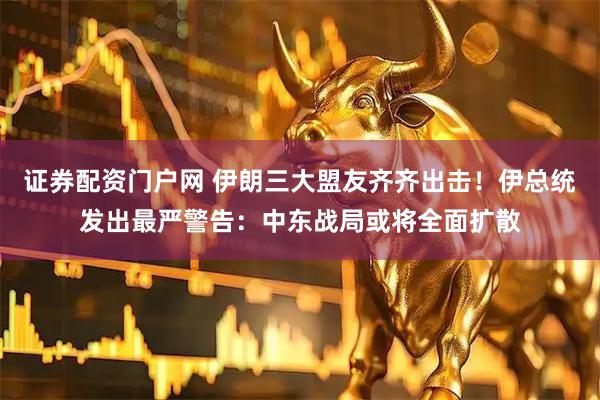 证券配资门户网 伊朗三大盟友齐齐出击！伊总统发出最严警告：中东战局或将全面扩散