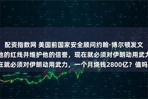 配资指数网 美国前国家安全顾问约翰·博尔顿发文称如果特朗普想要捍卫他的红线并维护他的信誉，现在就必须对伊朗动用武力，一个月烧钱2800亿？值吗？