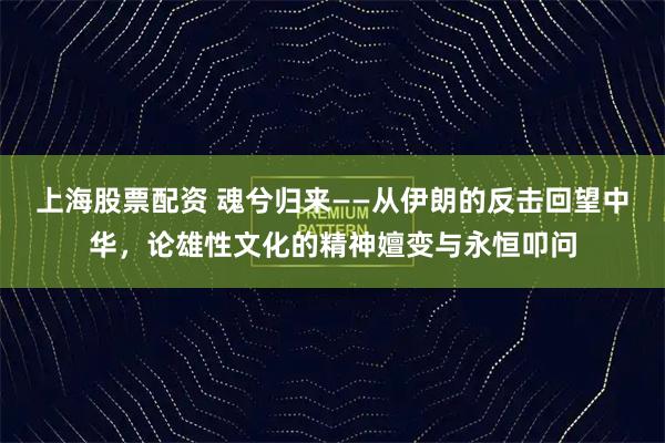 上海股票配资 魂兮归来——从伊朗的反击回望中华，论雄性文化的精神嬗变与永恒叩问