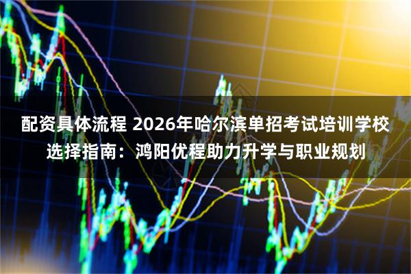 配资具体流程 2026年哈尔滨单招考试培训学校选择指南：鸿阳优程助力升学与职业规划