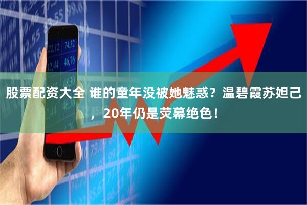 股票配资大全 谁的童年没被她魅惑？温碧霞苏妲己，20年仍是荧幕绝色！