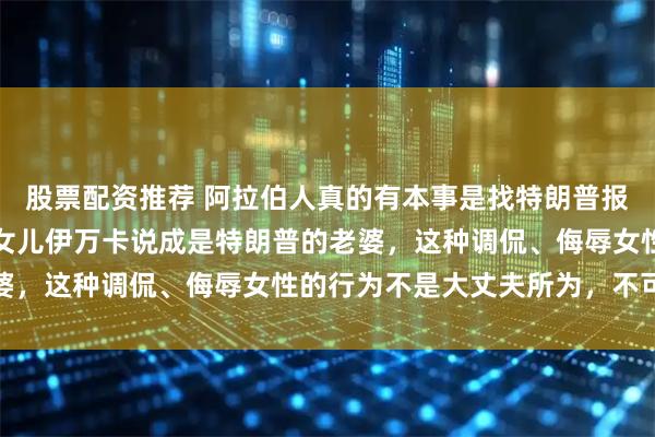 股票配资推荐 阿拉伯人真的有本事是找特朗普报仇，而不是将特朗普的女儿伊万卡说成是特朗普的老婆，这种调侃、侮辱女性的行为不是大丈夫所为，不可取