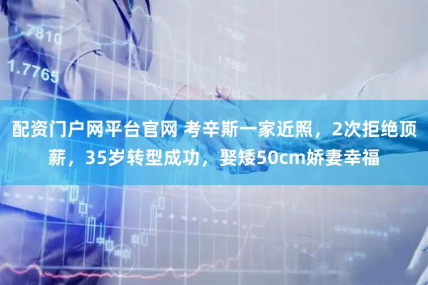 配资门户网平台官网 考辛斯一家近照，2次拒绝顶薪，35岁转型成功，娶矮50cm娇妻幸福