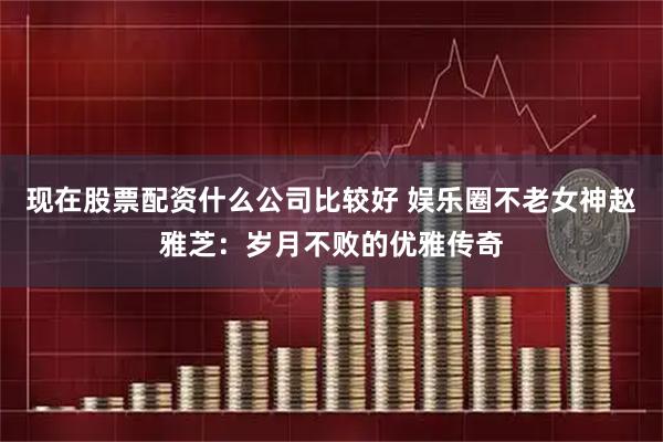 现在股票配资什么公司比较好 娱乐圈不老女神赵雅芝：岁月不败的优雅传奇
