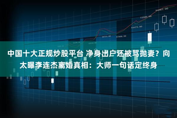 中国十大正规炒股平台 净身出户还被骂抛妻？向太曝李连杰离婚真相：大师一句话定终身