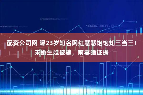 配资公司网 曝23岁知名网红慧慧饱饱知三当三！未婚生娃被骗，前妻晒证据