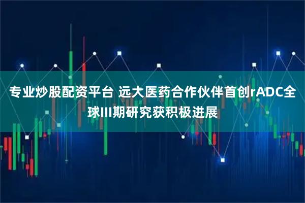 专业炒股配资平台 远大医药合作伙伴首创rADC全球III期研究获积极进展